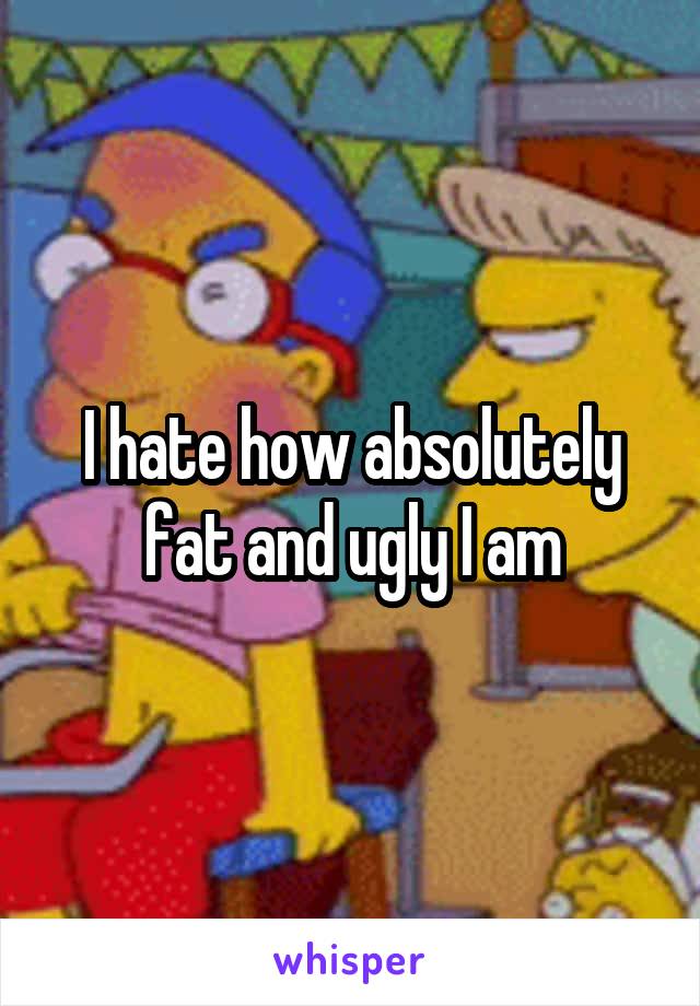 I hate how absolutely fat and ugly I am