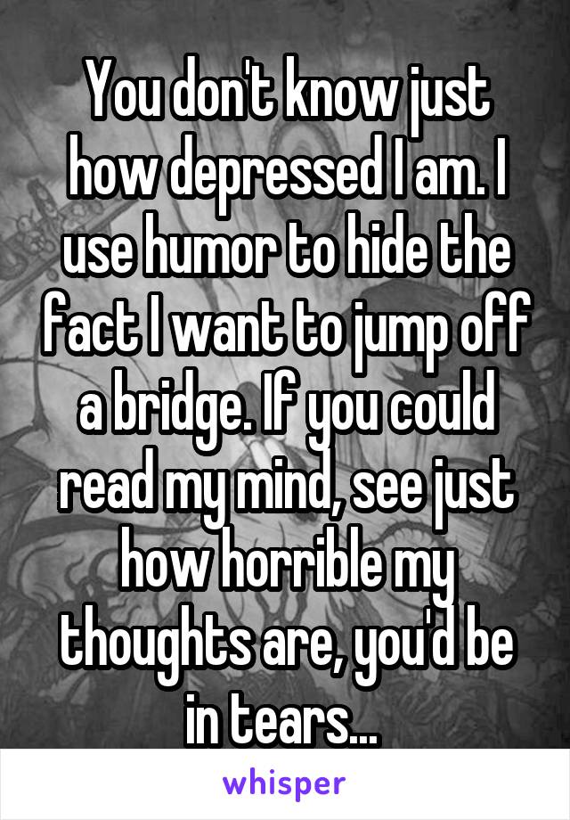 You don't know just how depressed I am. I use humor to hide the fact I want to jump off a bridge. If you could read my mind, see just how horrible my thoughts are, you'd be in tears... 