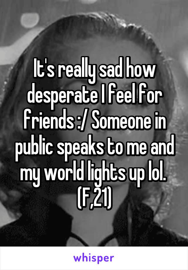 It's really sad how desperate I feel for friends :/ Someone in public speaks to me and my world lights up lol. 
(F,21)