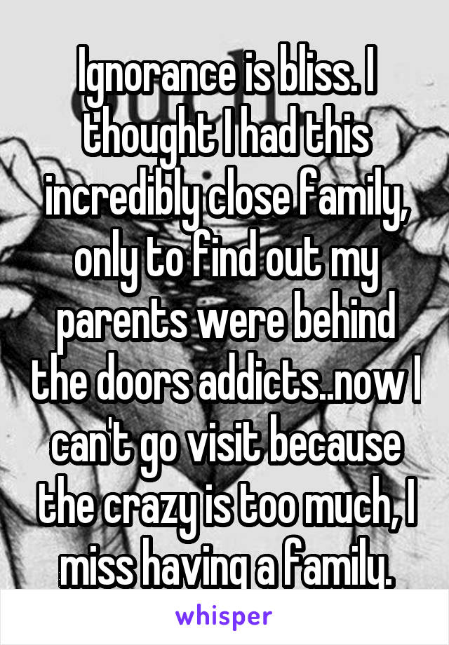 Ignorance is bliss. I thought I had this incredibly close family, only to find out my parents were behind the doors addicts..now I can't go visit because the crazy is too much, I miss having a family.