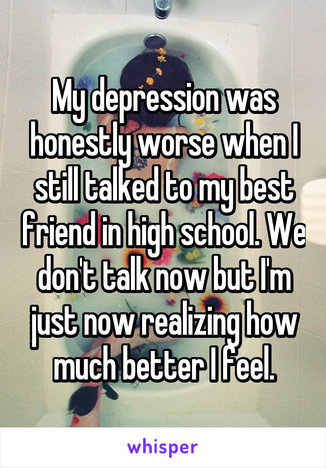 My depression was honestly worse when I still talked to my best friend in high school. We don't talk now but I'm just now realizing how much better I feel.