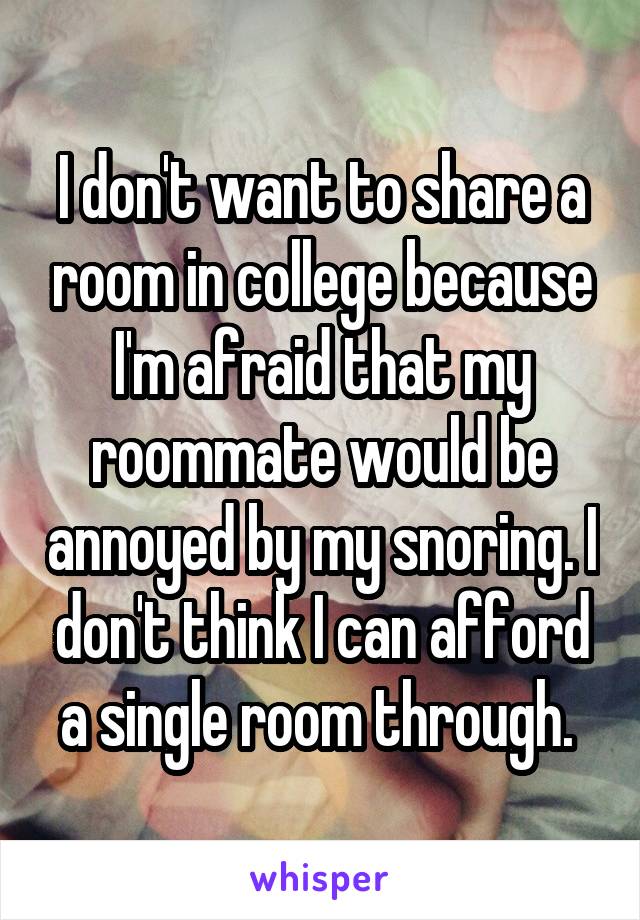 I don't want to share a room in college because I'm afraid that my roommate would be annoyed by my snoring. I don't think I can afford a single room through. 