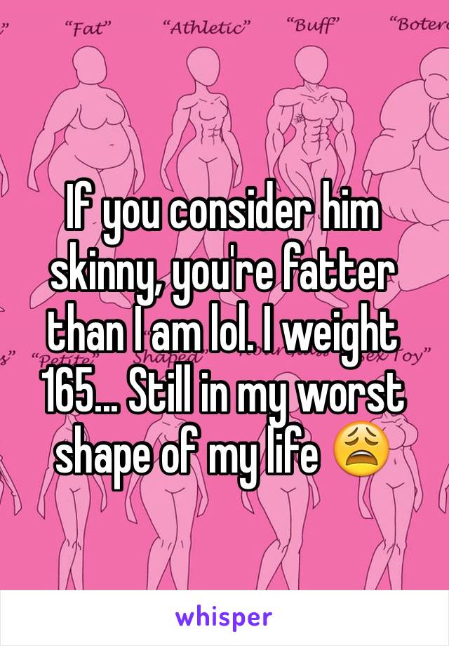 If you consider him skinny, you're fatter than I am lol. I weight 165... Still in my worst shape of my life 😩