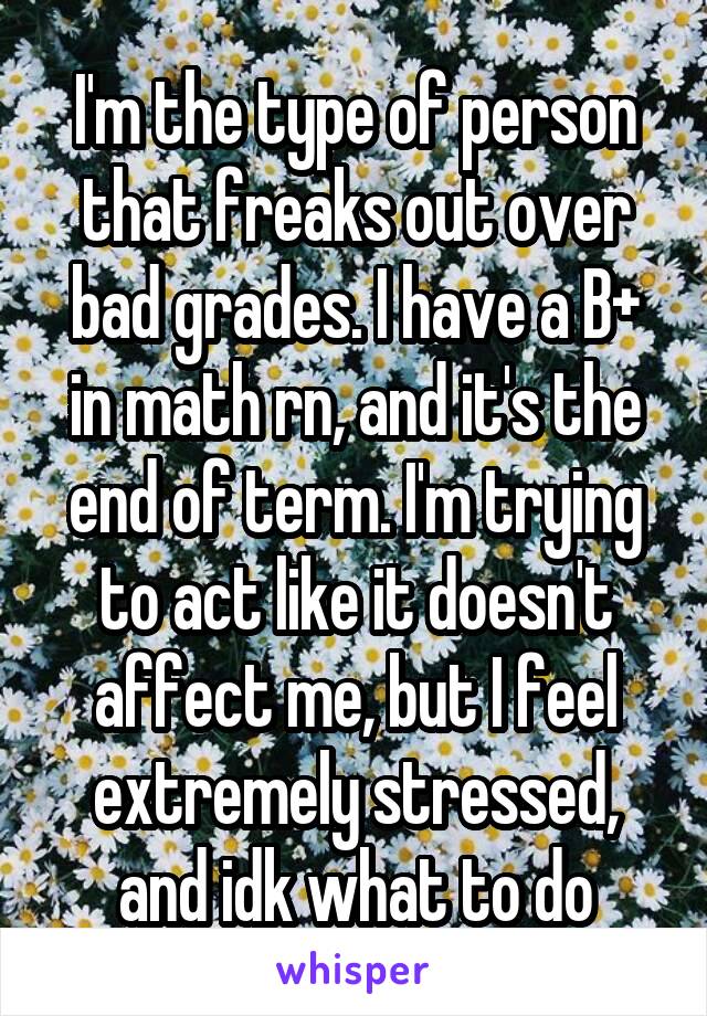 I'm the type of person that freaks out over bad grades. I have a B+ in math rn, and it's the end of term. I'm trying to act like it doesn't affect me, but I feel extremely stressed, and idk what to do