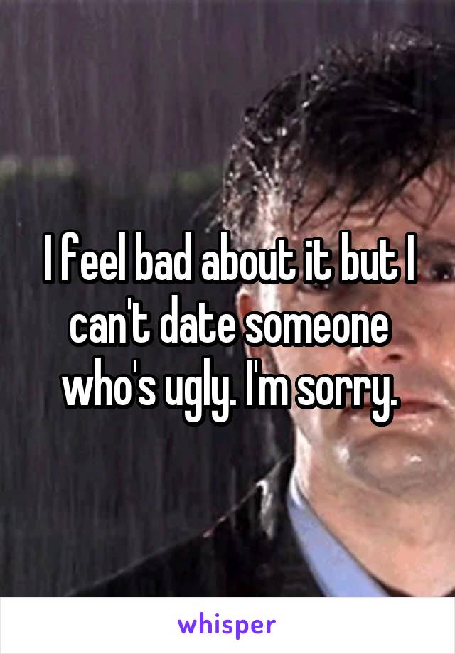 I feel bad about it but I can't date someone who's ugly. I'm sorry.