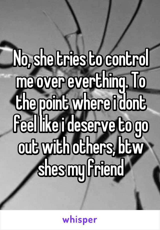 No, she tries to control me over everthing. To the point where i dont feel like i deserve to go out with others, btw shes my friend