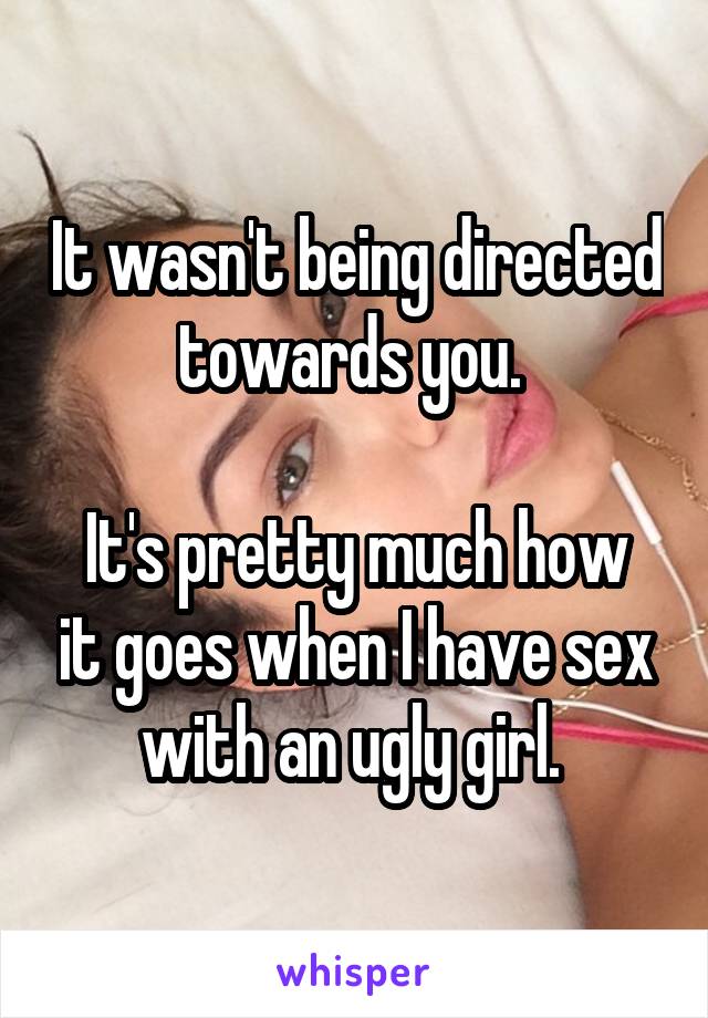 It wasn't being directed towards you. 

It's pretty much how it goes when I have sex with an ugly girl. 