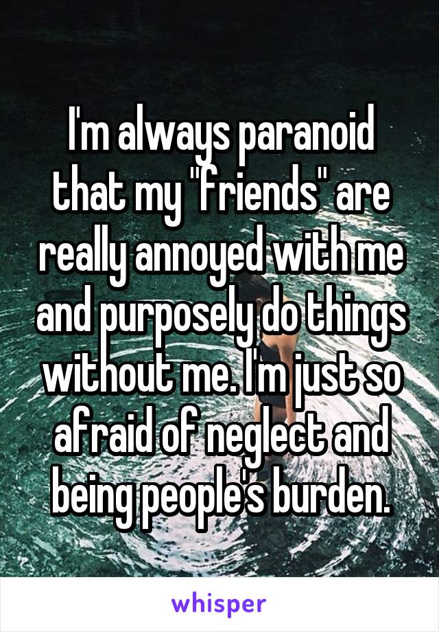 I'm always paranoid that my "friends" are really annoyed with me and purposely do things without me. I'm just so afraid of neglect and being people's burden.