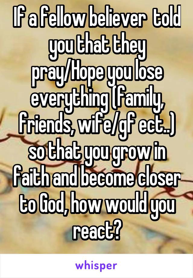 If a fellow believer  told you that they pray/Hope you lose everything (family, friends, wife/gf ect..) so that you grow in faith and become closer to God, how would you react?
