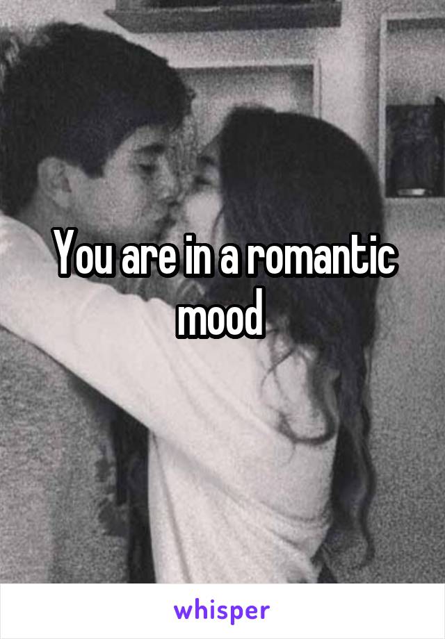 You are in a romantic mood 
