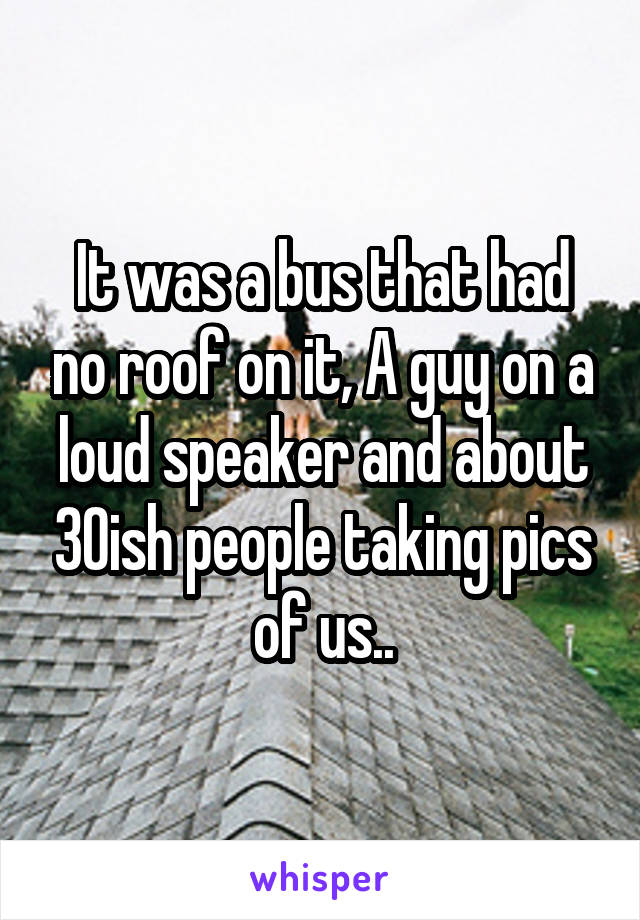 It was a bus that had no roof on it, A guy on a loud speaker and about 30ish people taking pics of us..