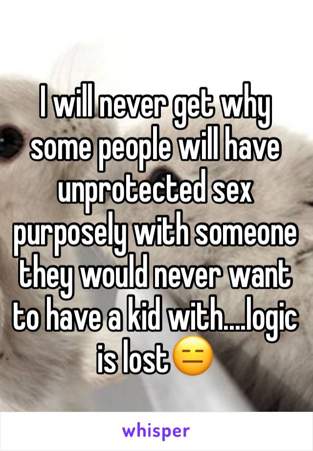 I will never get why some people will have unprotected sex purposely with someone they would never want to have a kid with....logic is lost😑