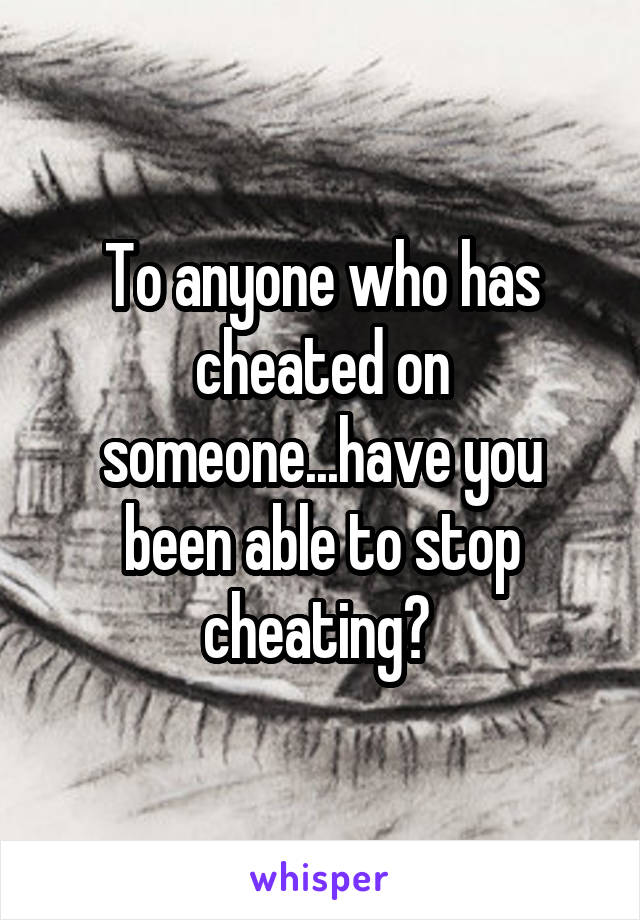 To anyone who has cheated on someone...have you been able to stop cheating? 