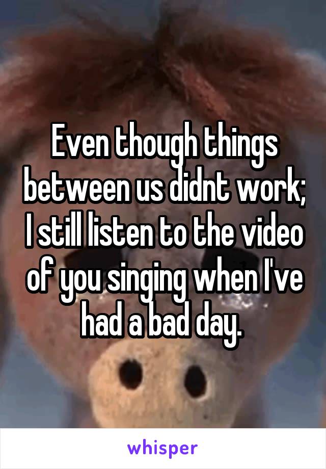 Even though things between us didnt work; I still listen to the video of you singing when I've had a bad day. 