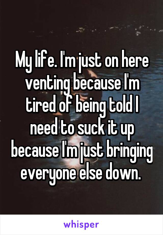 My life. I'm just on here venting because I'm tired of being told I need to suck it up because I'm just bringing everyone else down. 