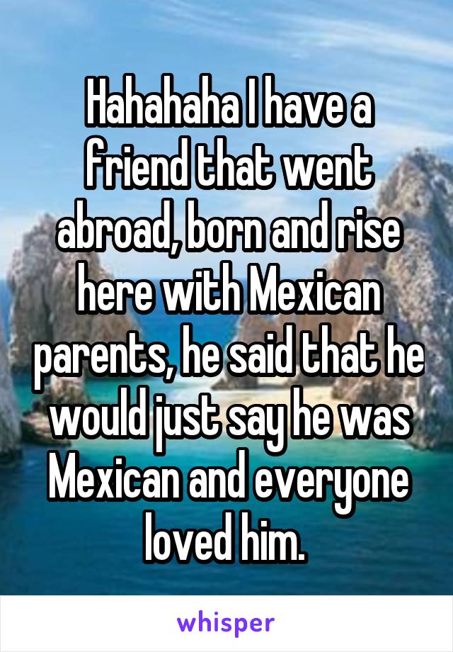 Hahahaha I have a friend that went abroad, born and rise here with Mexican parents, he said that he would just say he was Mexican and everyone loved him. 