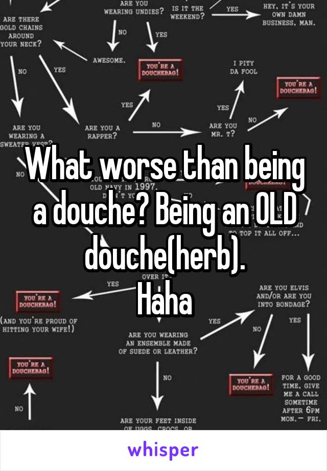 What worse than being a douche? Being an OLD douche(herb).
Haha