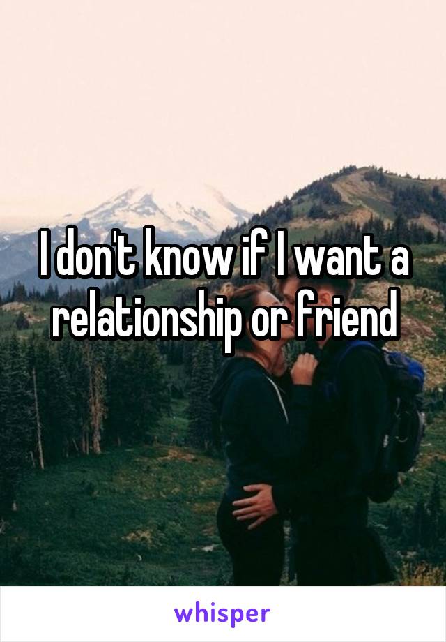 I don't know if I want a relationship or friend
