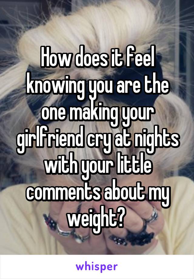 How does it feel knowing you are the one making your girlfriend cry at nights with your little comments about my weight? 