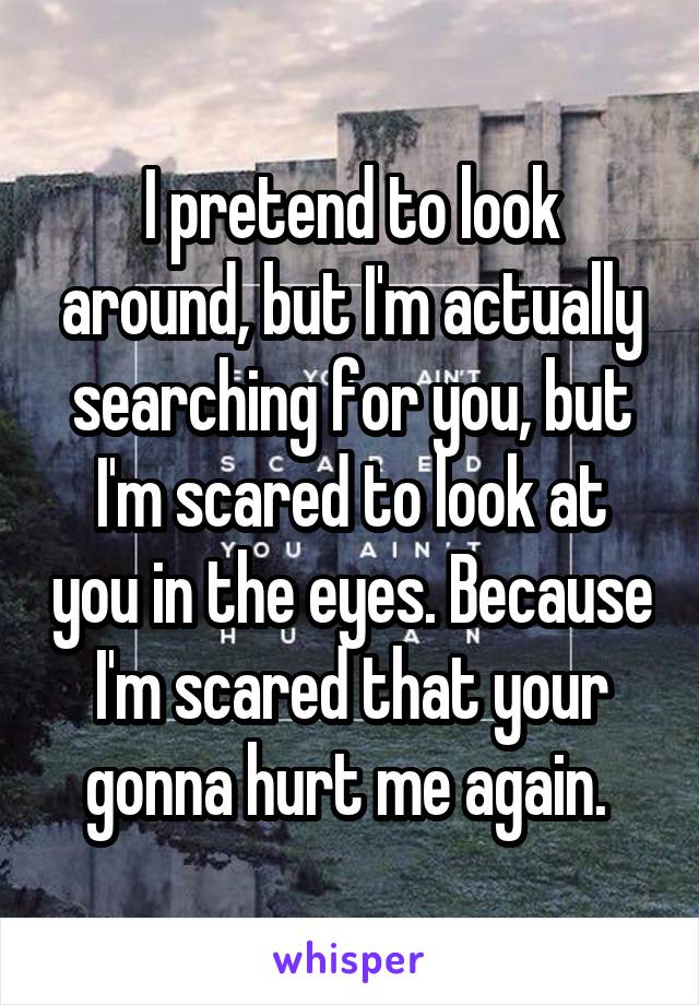 I pretend to look around, but I'm actually searching for you, but I'm scared to look at you in the eyes. Because I'm scared that your gonna hurt me again. 