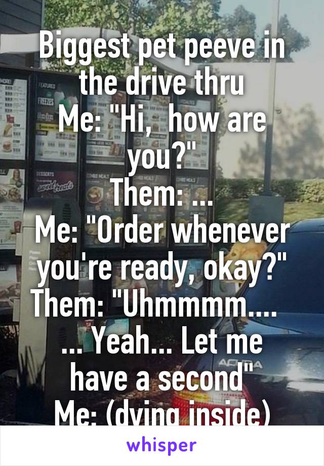 Biggest pet peeve in the drive thru
Me: "Hi,  how are you?"
Them: ...
Me: "Order whenever you're ready, okay?"
Them: "Uhmmmm....  
... Yeah... Let me have a second"
Me: (dying inside)