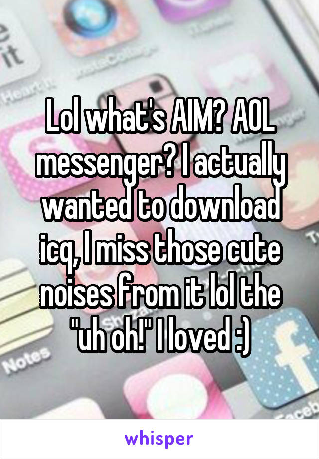 Lol what's AIM? AOL messenger? I actually wanted to download icq, I miss those cute noises from it lol the "uh oh!" I loved :)