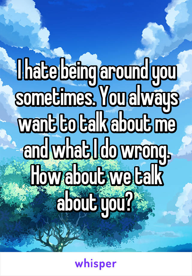 I hate being around you sometimes. You always want to talk about me and what I do wrong. How about we talk about you? 