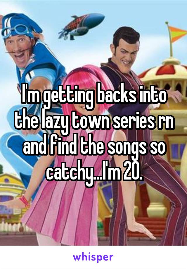 I'm getting backs into the lazy town series rn and find the songs so catchy...I'm 20.