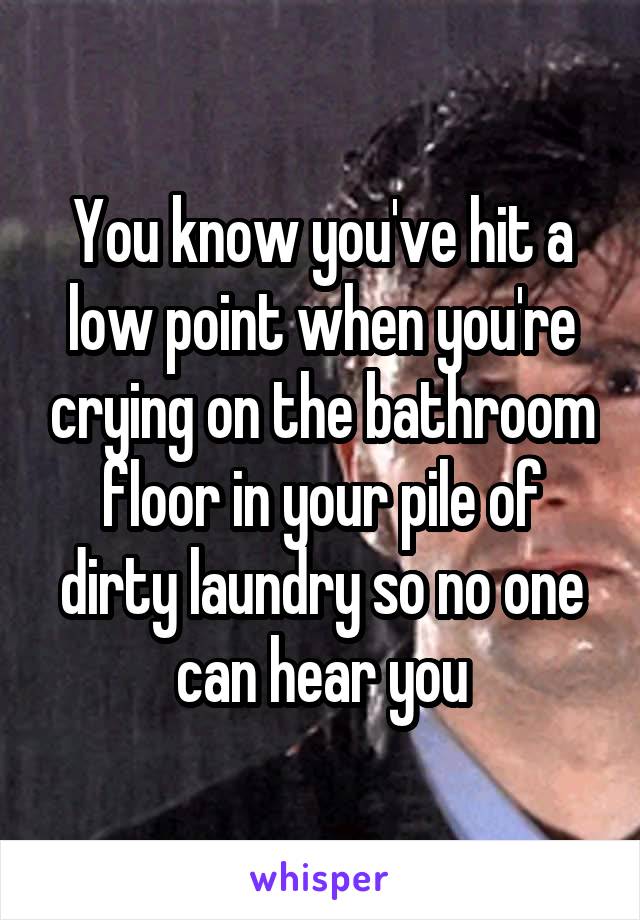You know you've hit a low point when you're crying on the bathroom floor in your pile of dirty laundry so no one can hear you