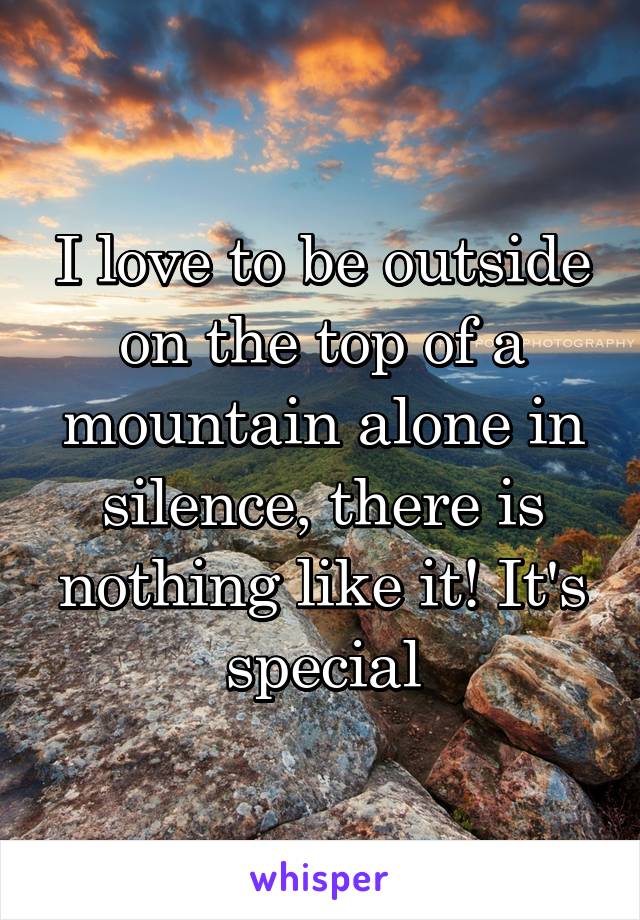 I love to be outside on the top of a mountain alone in silence, there is nothing like it! It's special