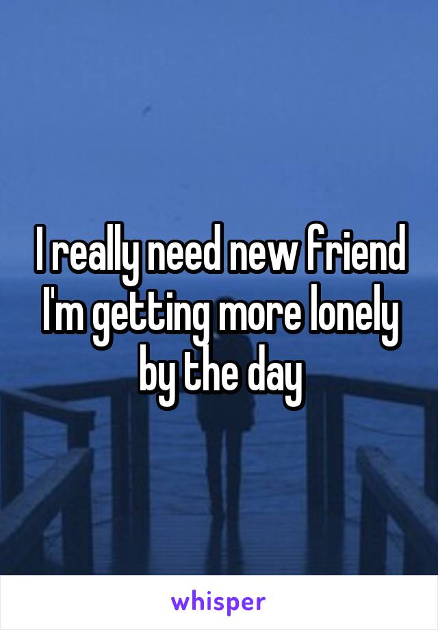 I really need new friend
I'm getting more lonely by the day