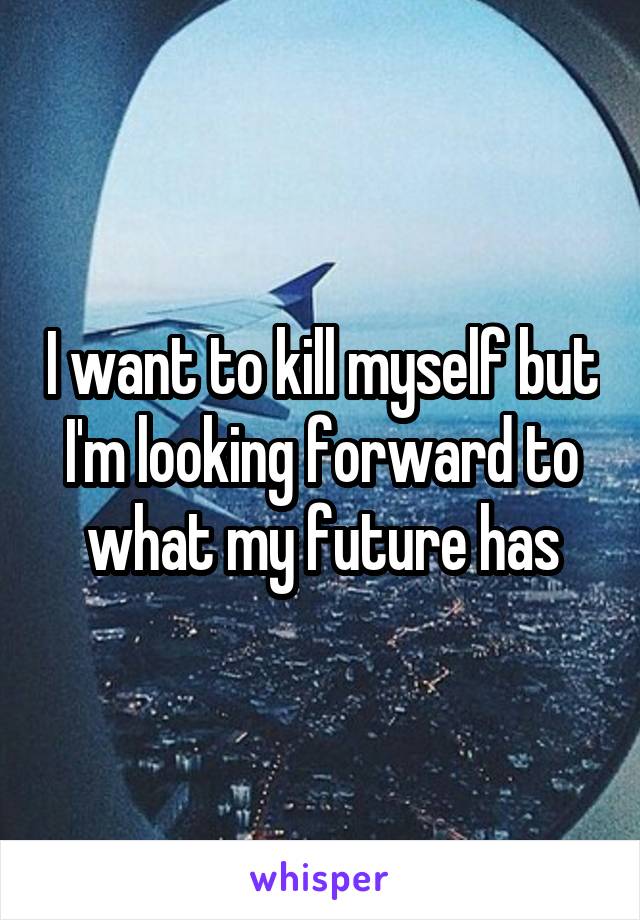 I want to kill myself but I'm looking forward to what my future has