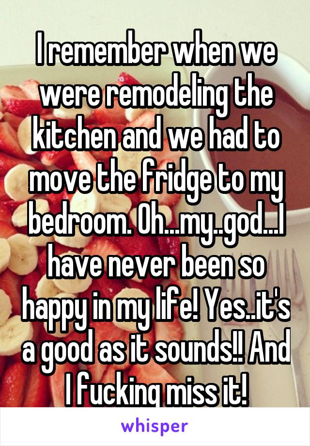 I remember when we were remodeling the kitchen and we had to move the fridge to my bedroom. Oh...my..god...I have never been so happy in my life! Yes..it's a good as it sounds!! And I fucking miss it!