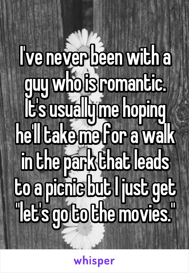 I've never been with a guy who is romantic. It's usually me hoping he'll take me for a walk in the park that leads to a picnic but I just get "let's go to the movies."