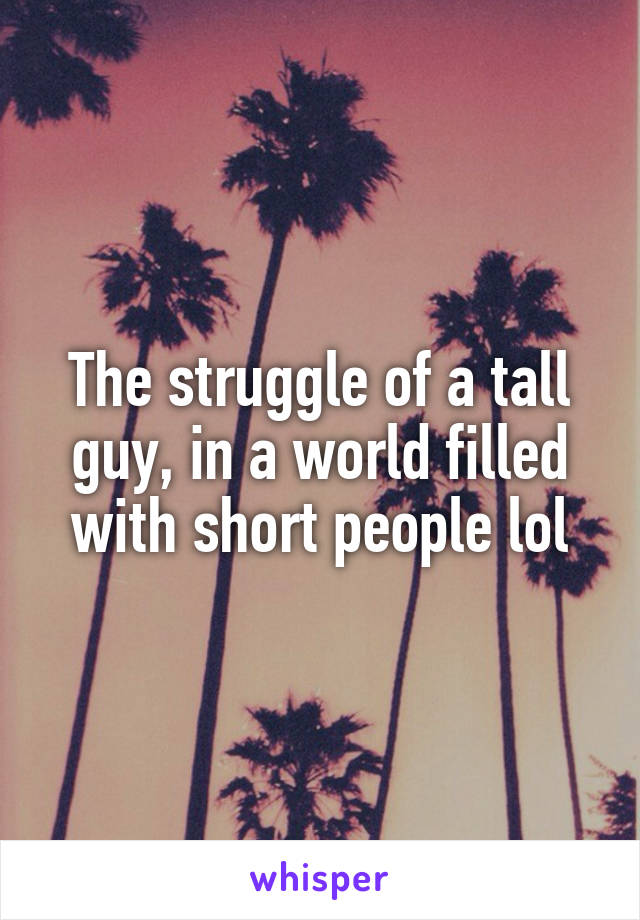 The struggle of a tall guy, in a world filled with short people lol