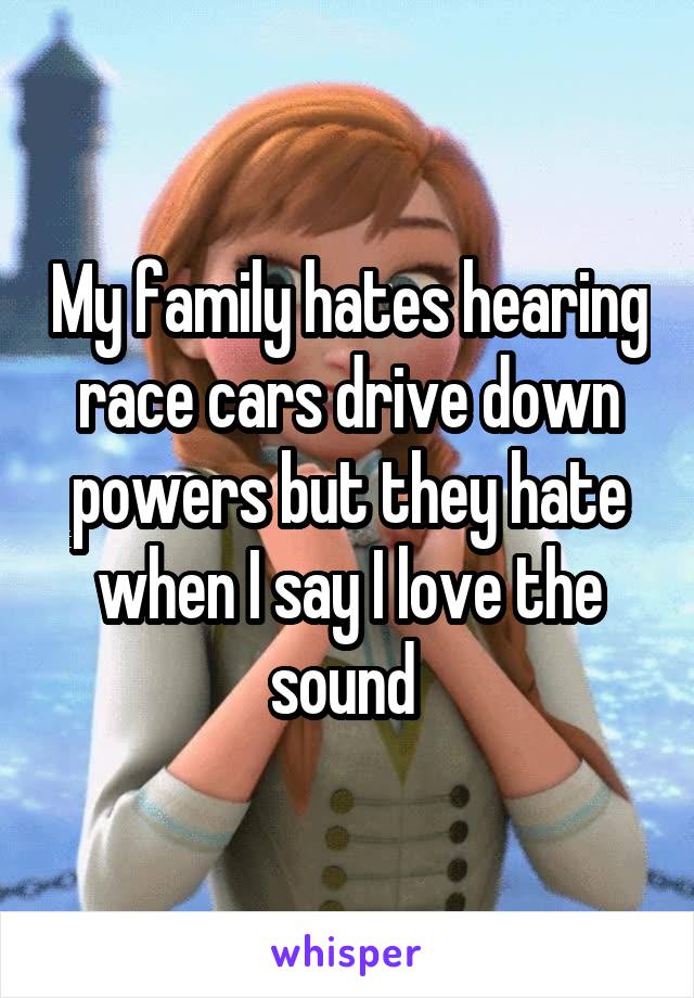 My family hates hearing race cars drive down powers but they hate when I say I love the sound 