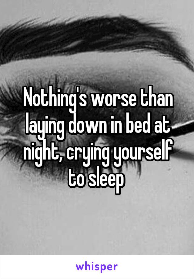 Nothing's worse than laying down in bed at night, crying yourself to sleep 