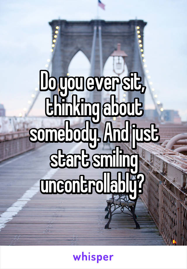 Do you ever sit,  thinking about somebody. And just start smiling uncontrollably? 