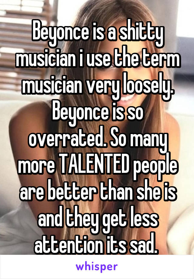 Beyonce is a shitty musician i use the term musician very loosely. Beyonce is so overrated. So many more TALENTED people are better than she is and they get less attention its sad. 