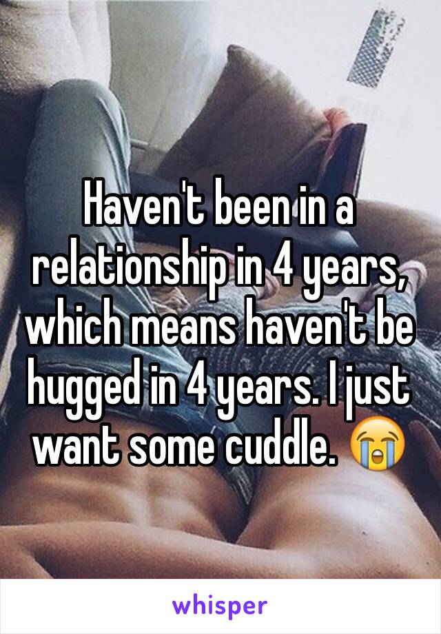 Haven't been in a relationship in 4 years, which means haven't be hugged in 4 years. I just want some cuddle. 😭