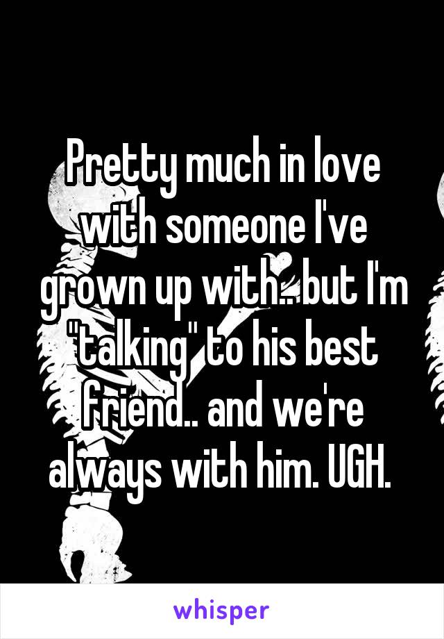 Pretty much in love with someone I've grown up with.. but I'm "talking" to his best friend.. and we're always with him. UGH. 