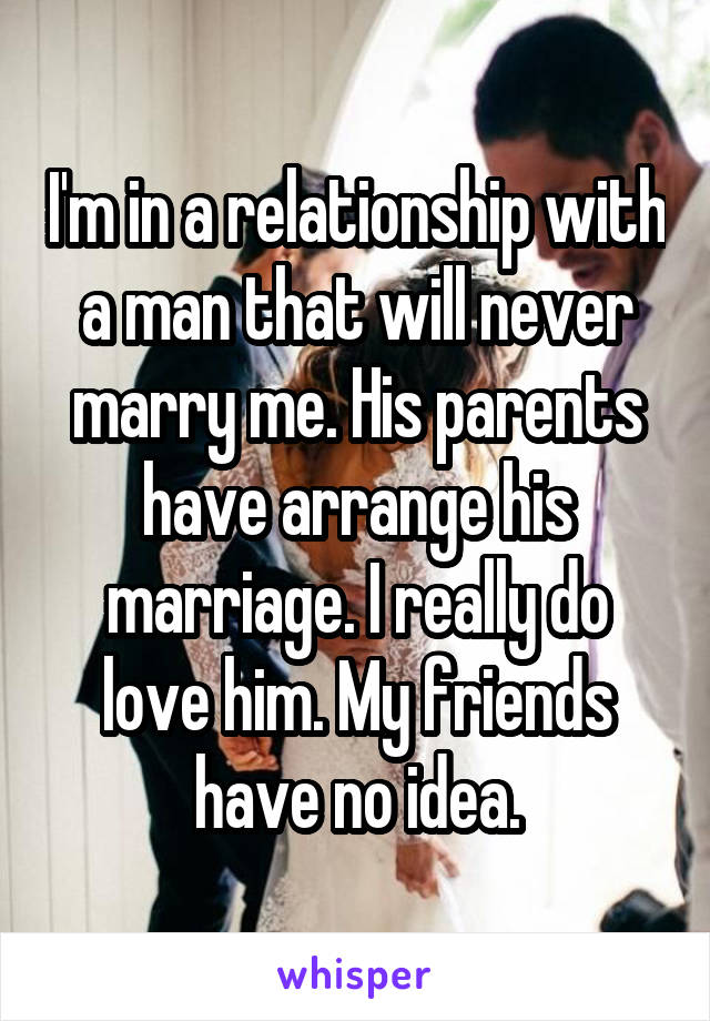 I'm in a relationship with a man that will never marry me. His parents have arrange his marriage. I really do love him. My friends have no idea.