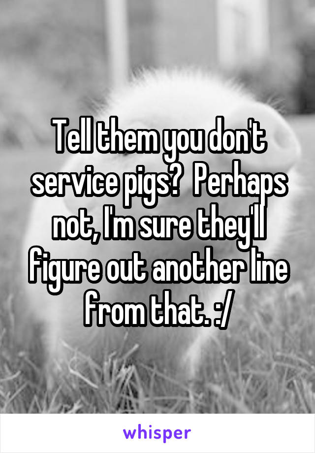 Tell them you don't service pigs?  Perhaps not, I'm sure they'll figure out another line from that. :/