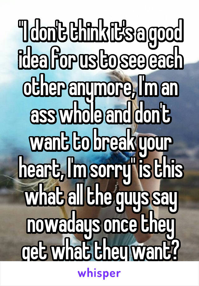 "I don't think it's a good idea for us to see each other anymore, I'm an ass whole and don't want to break your heart, I'm sorry" is this what all the guys say nowadays once they get what they want?