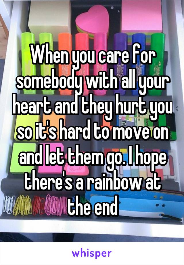 When you care for somebody with all your heart and they hurt you so it's hard to move on and let them go. I hope there's a rainbow at the end