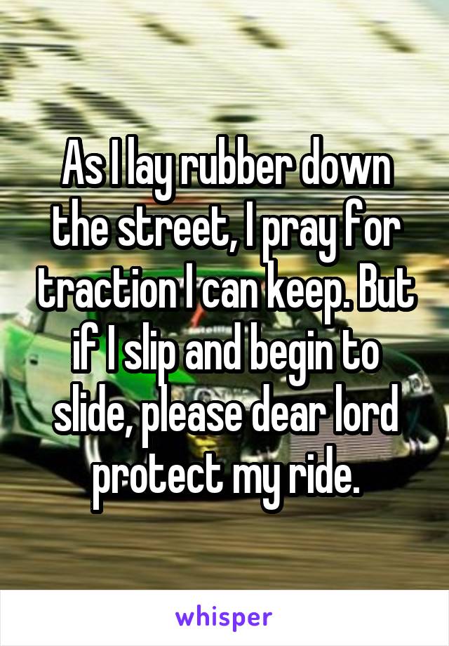 As I lay rubber down the street, I pray for traction I can keep. But if I slip and begin to slide, please dear lord protect my ride.