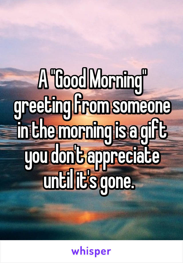 A "Good Morning" greeting from someone in the morning is a gift you don't appreciate until it's gone.  