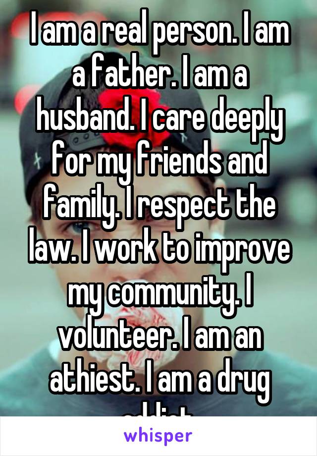 I am a real person. I am a father. I am a husband. I care deeply for my friends and family. I respect the law. I work to improve my community. I volunteer. I am an athiest. I am a drug addict.