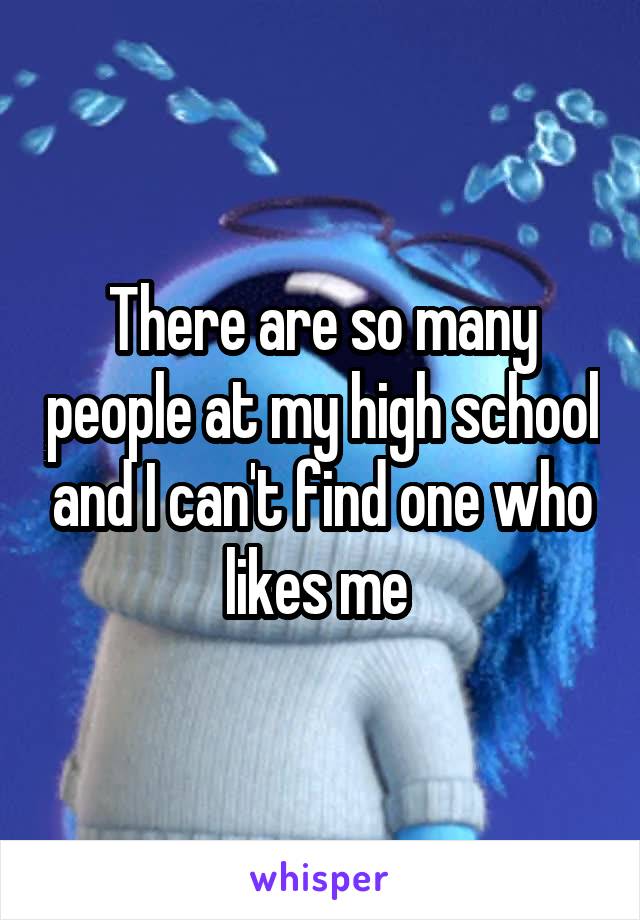 There are so many people at my high school and I can't find one who likes me 