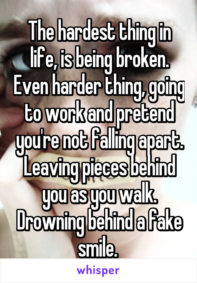 The hardest thing in life, is being broken. Even harder thing, going to work and pretend you're not falling apart. Leaving pieces behind you as you walk. Drowning behind a fake smile. 